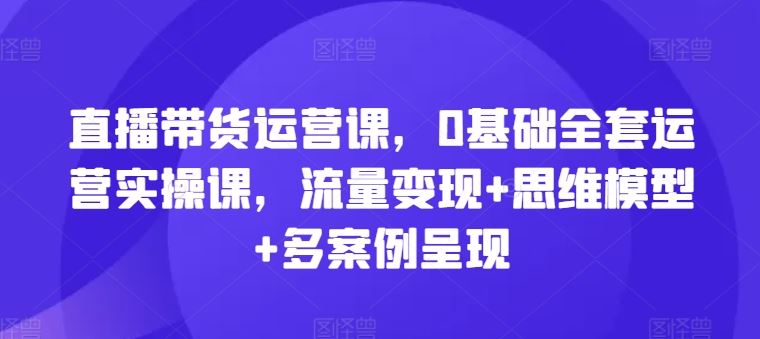 直播带货运营课,0基础全套运营实操课,流量变现+思维模型+多案例呈现-金鼎聊项目