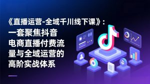 《直播运营-全域千川线下课》：一套聚焦抖音电商直播付费流量与全域运营的高阶实战体系-金鼎聊项目